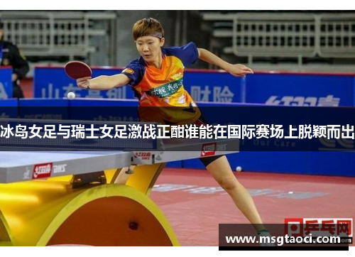 冰岛女足与瑞士女足激战正酣谁能在国际赛场上脱颖而出